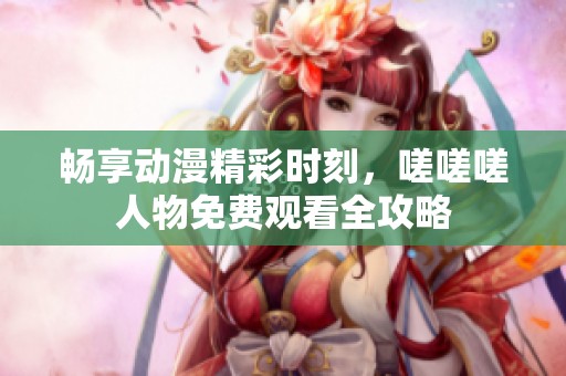 畅享动漫精彩时刻，嗟嗟嗟人物免费观看全攻略