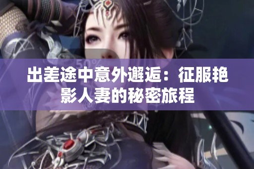 出差途中意外邂逅：征服艳影人妻的秘密旅程