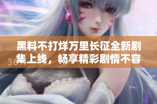 黑料不打烊万里长征全新剧集上线，畅享精彩剧情不容错过
