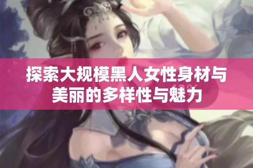 探索大规模黑人女性身材与美丽的多样性与魅力