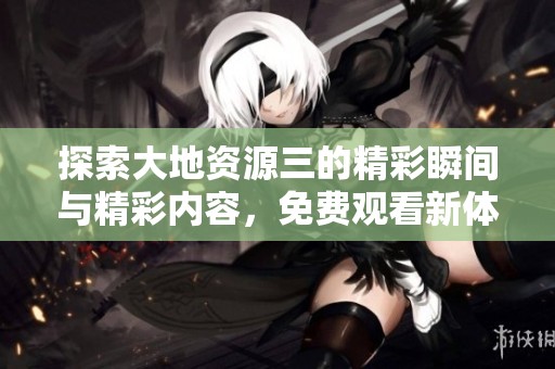 探索大地资源三的精彩瞬间与精彩内容，免费观看新体验