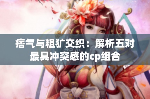 痞气与粗犷交织：解析五对最具冲突感的cp组合