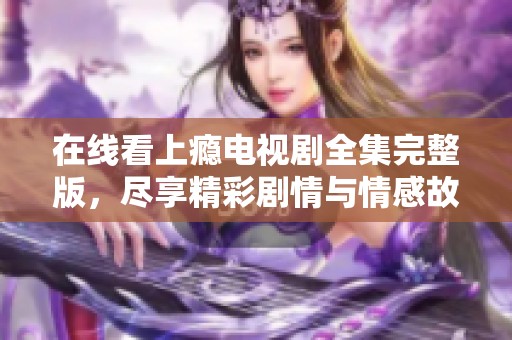 在线看上瘾电视剧全集完整版，尽享精彩剧情与情感故事
