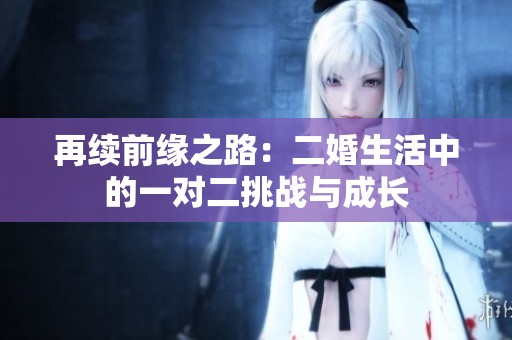 再续前缘之路：二婚生活中的一对二挑战与成长