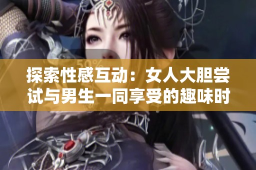 探索性感互动：女人大胆尝试与男生一同享受的趣味时刻