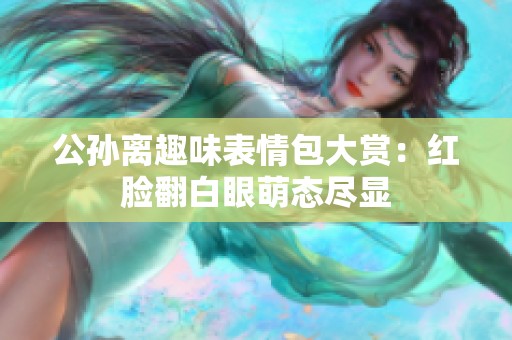 公孙离趣味表情包大赏：红脸翻白眼萌态尽显