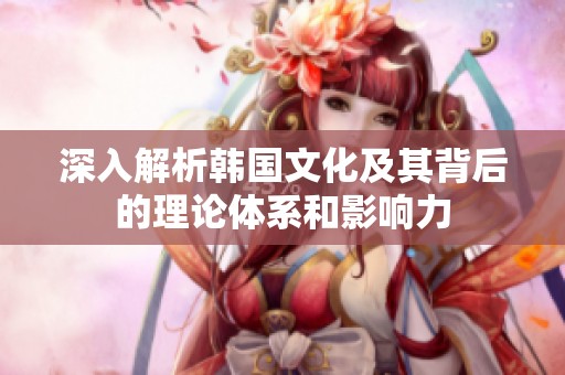 深入解析韩国文化及其背后的理论体系和影响力