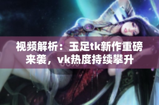 视频解析：玉足tk新作重磅来袭，vk热度持续攀升