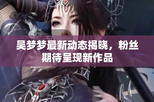 吴梦梦最新动态揭晓，粉丝期待呈现新作品