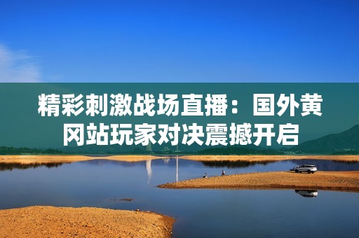 精彩刺激战场直播：国外黄冈站玩家对决震撼开启