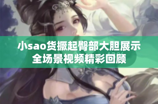 小sao货撅起臀部大胆展示全场景视频精彩回顾