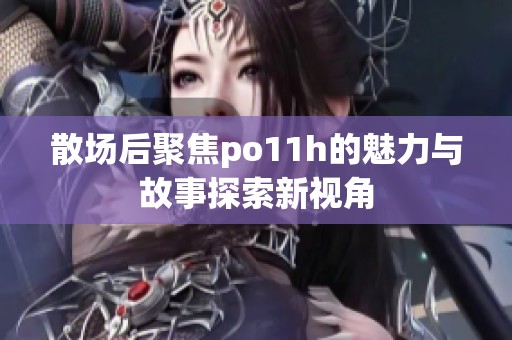 散场后聚焦po11h的魅力与故事探索新视角