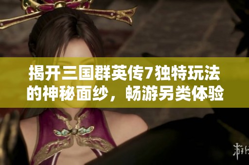 揭开三国群英传7独特玩法的神秘面纱，畅游另类体验