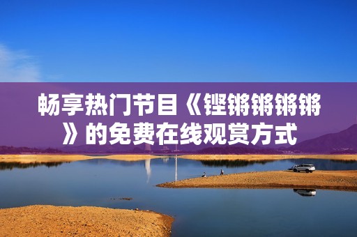 畅享热门节目《铿锵锵锵锵》的免费在线观赏方式