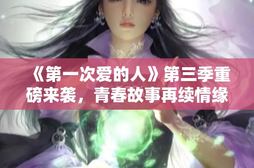 《第一次爱的人》第三季重磅来袭，青春故事再续情缘请勿错过