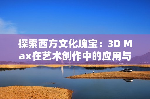 探索西方文化瑰宝：3D Max在艺术创作中的应用与魅力