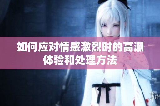 如何应对情感激烈时的高潮体验和处理方法