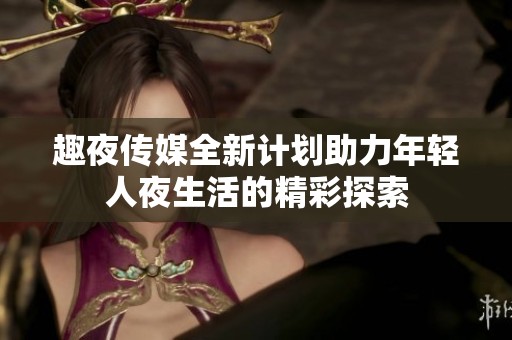 趣夜传媒全新计划助力年轻人夜生活的精彩探索