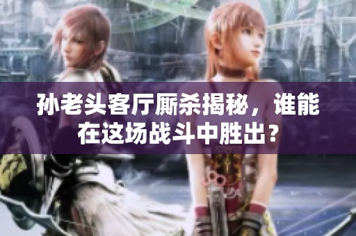 孙老头客厅厮杀揭秘，谁能在这场战斗中胜出？
