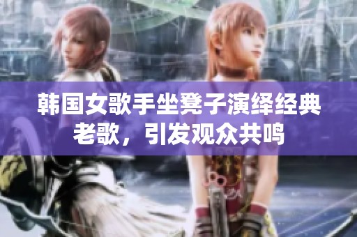 韩国女歌手坐凳子演绎经典老歌，引发观众共鸣