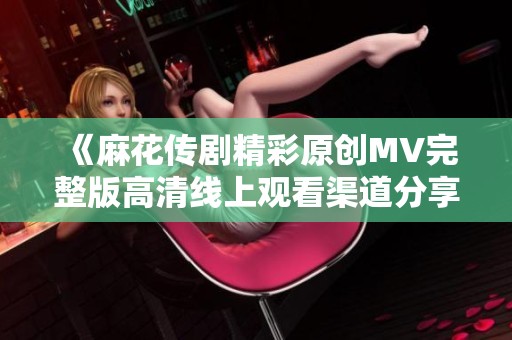 《麻花传剧精彩原创MV完整版高清线上观看渠道分享》