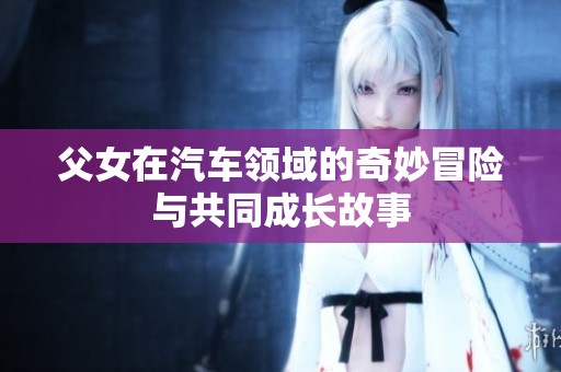 父女在汽车领域的奇妙冒险与共同成长故事