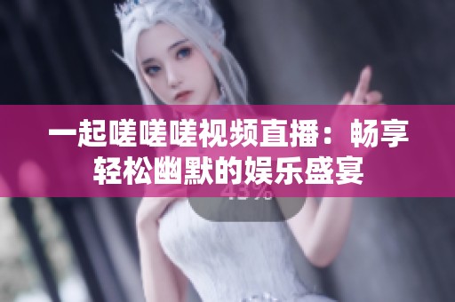 一起嗟嗟嗟视频直播：畅享轻松幽默的娱乐盛宴