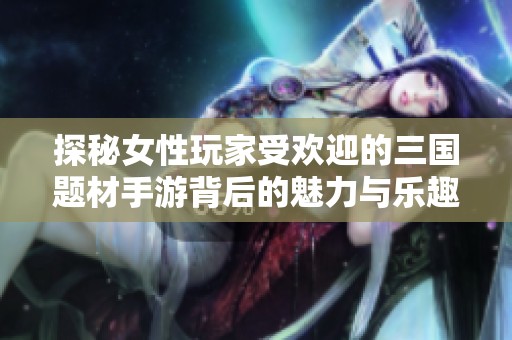 探秘女性玩家受欢迎的三国题材手游背后的魅力与乐趣