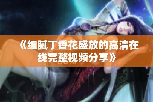 《细腻丁香花盛放的高清在线完整视频分享》