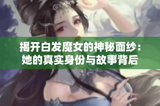 揭开白发魔女的神秘面纱：她的真实身份与故事背后