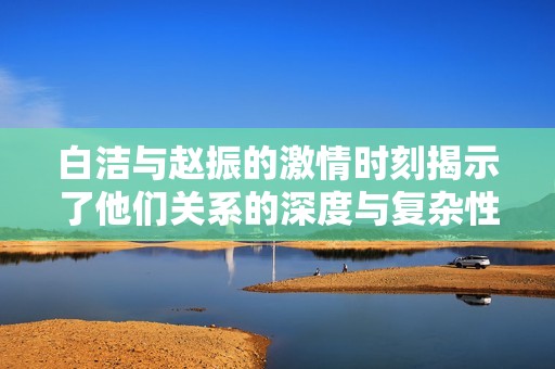 白洁与赵振的激情时刻揭示了他们关系的深度与复杂性