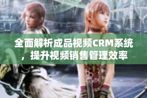 全面解析成品视频CRM系统，提升视频销售管理效率