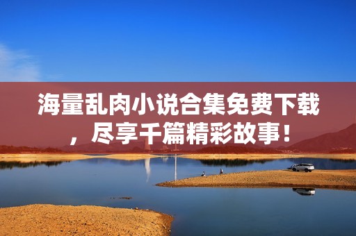 海量乱肉小说合集免费下载，尽享千篇精彩故事！