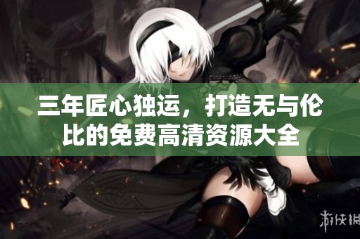 三年匠心独运，打造无与伦比的免费高清资源大全