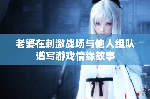 老婆在刺激战场与他人组队谱写游戏情缘故事