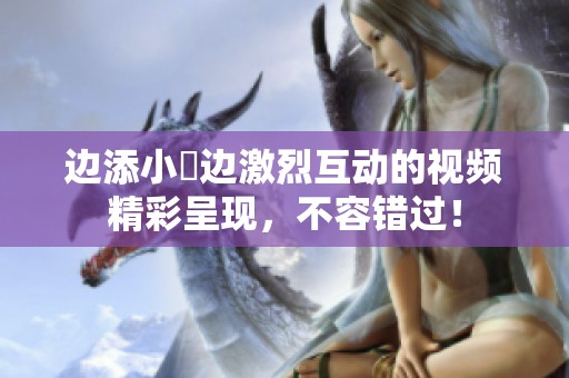 边添小泬边激烈互动的视频精彩呈现，不容错过！