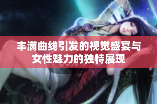 丰满曲线引发的视觉盛宴与女性魅力的独特展现