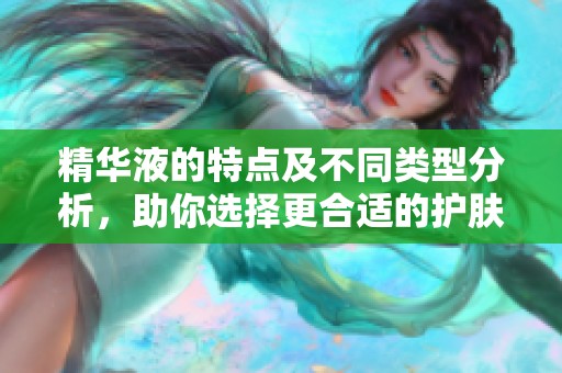 精华液的特点及不同类型分析，助你选择更合适的护肤产品