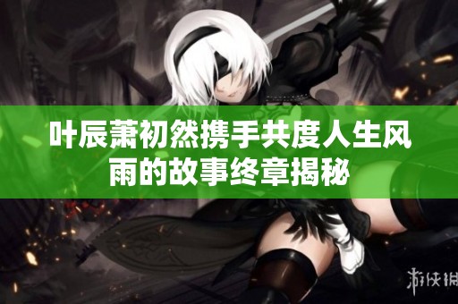 叶辰萧初然携手共度人生风雨的故事终章揭秘