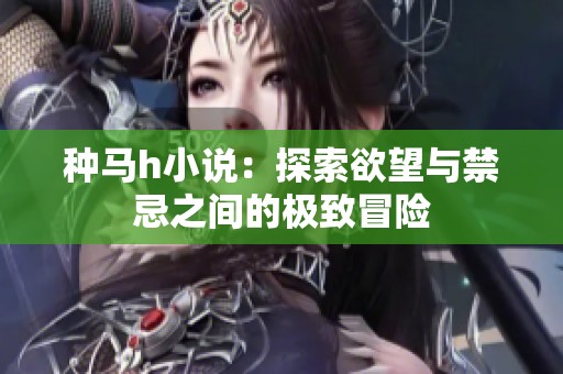 种马h小说：探索欲望与禁忌之间的极致冒险