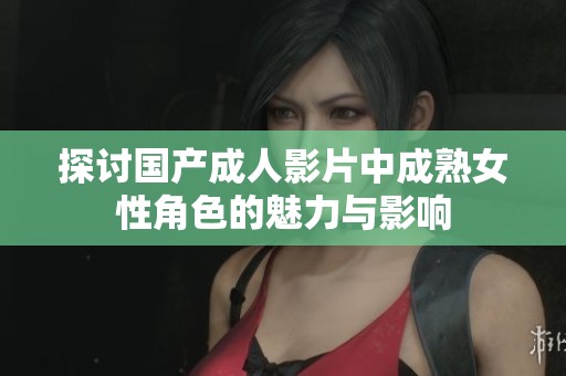 探讨国产成人影片中成熟女性角色的魅力与影响