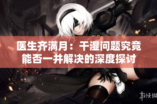 医生齐满月：干湿问题究竟能否一并解决的深度探讨