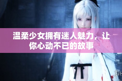 温柔少女拥有迷人魅力，让你心动不已的故事