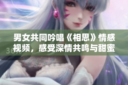 男女共同吟唱《相思》情感视频，感受深情共鸣与甜蜜瞬间
