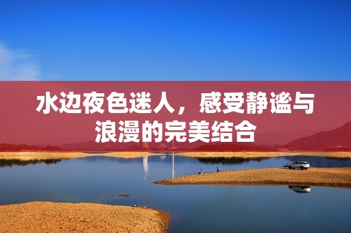 水边夜色迷人，感受静谧与浪漫的完美结合