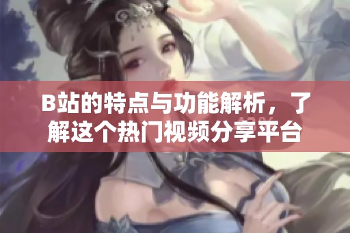 B站的特点与功能解析，了解这个热门视频分享平台