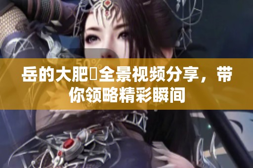 岳的大肥坹全景视频分享，带你领略精彩瞬间