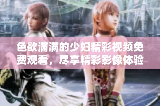 色欲满满的少妇精彩视频免费观看，尽享精彩影像体验