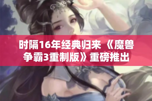 时隔16年经典归来 《魔兽争霸3重制版》重磅推出
