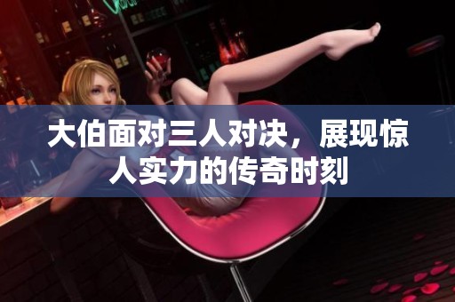 大伯面对三人对决，展现惊人实力的传奇时刻